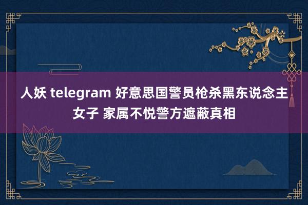 人妖 telegram 好意思国警员枪杀黑东说念主女子 家属不悦警方遮蔽真相