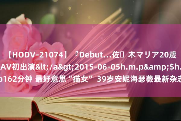 【HODV-21074】『Debut…佐々木マリア20歳』 現役女子大生AV初出演</a>2015-06-05h.m.p&$h.m.p162分钟 最好意思“猫女” 39岁安妮海瑟薇最新杂志写照：黑丝高马尾摩登前卫