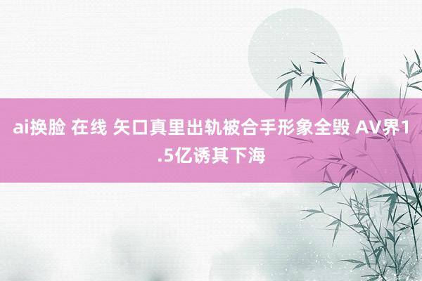 ai换脸 在线 矢口真里出轨被合手形象全毁 AV界1.5亿诱其下海