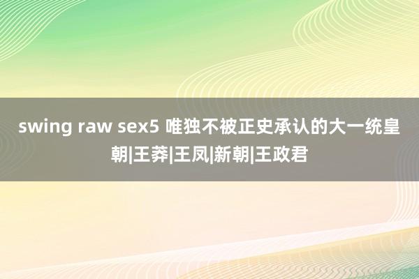 swing raw sex5 唯独不被正史承认的大一统皇朝|王莽|王凤|新朝|王政君