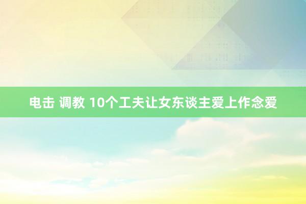 电击 调教 10个工夫让女东谈主爱上作念爱