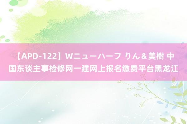 【APD-122】Wニューハーフ りん＆美樹 中国东谈主事检修网一建网上报名缴费平台黑龙江