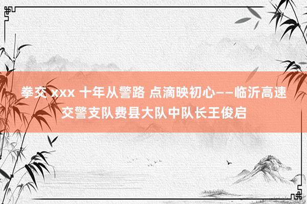 拳交 xxx 十年从警路 点滴映初心——临沂高速交警支队费县大队中队长王俊启