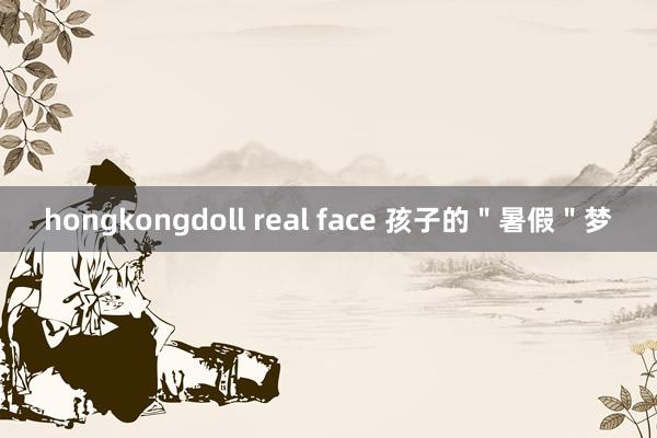 hongkongdoll real face 孩子的＂暑假＂梦