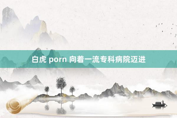 白虎 porn 向着一流专科病院迈进