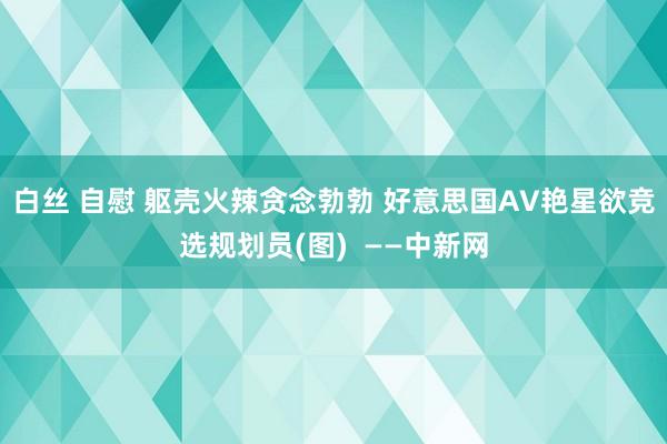 白丝 自慰 躯壳火辣贪念勃勃 好意思国AV艳星欲竞选规划员(图)  ——中新网