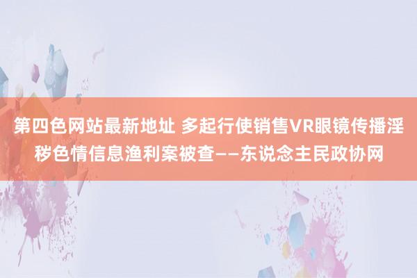 第四色网站最新地址 多起行使销售VR眼镜传播淫秽色情信息渔利案被查——东说念主民政协网