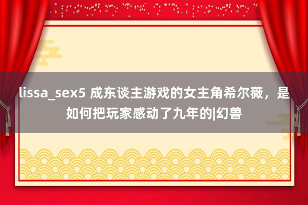 lissa_sex5 成东谈主游戏的女主角希尔薇，是如何把玩家感动了九年的|幻兽