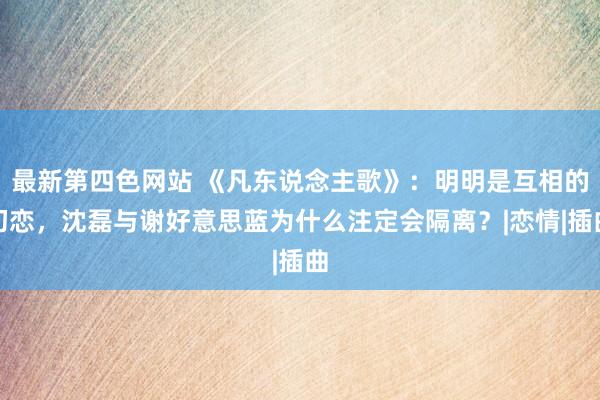 最新第四色网站 《凡东说念主歌》：明明是互相的初恋，沈磊与谢好意思蓝为什么注定会隔离？|恋情|插曲