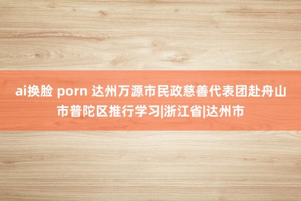 ai换脸 porn 达州万源市民政慈善代表团赴舟山市普陀区推行学习|浙江省|达州市