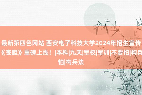 最新第四色网站 西安电子科技大学2024年招生宣传片《丧胆》重磅上线！|本科|九天|军校|军训|不要怕|构兵法