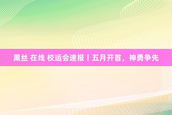 黑丝 在线 校运会速报丨五月开首，神勇争先