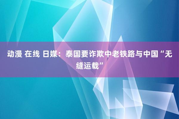 动漫 在线 日媒：泰国要诈欺中老铁路与中国“无缝运载”