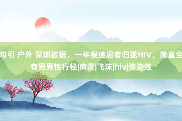 勾引 户外 深圳数据，一半猴痘患者归拢HIV，简直全有男男性行径|病毒|飞沫|hiv|传染性