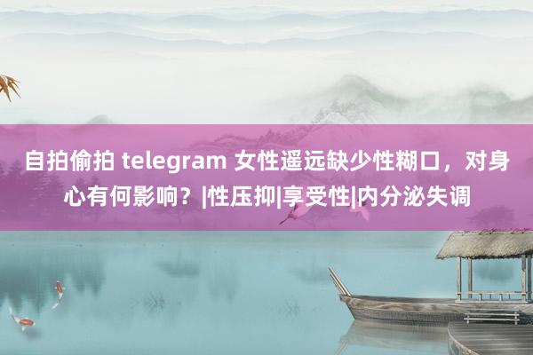 自拍偷拍 telegram 女性遥远缺少性糊口，对身心有何影响？|性压抑|享受性|内分泌失调