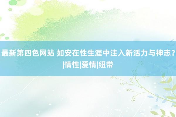 最新第四色网站 如安在性生涯中注入新活力与神志？|情性|爱情|纽带