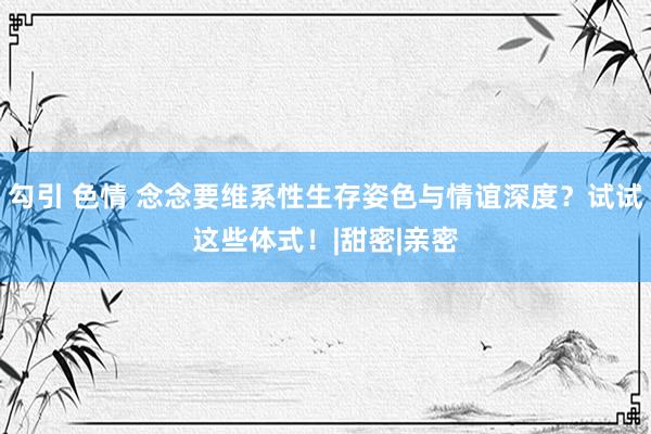 勾引 色情 念念要维系性生存姿色与情谊深度？试试这些体式！|甜密|亲密