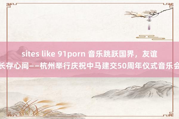 sites like 91porn 音乐跳跃国界，友谊长存心间——杭州举行庆祝中马建交50周年仪式音乐会