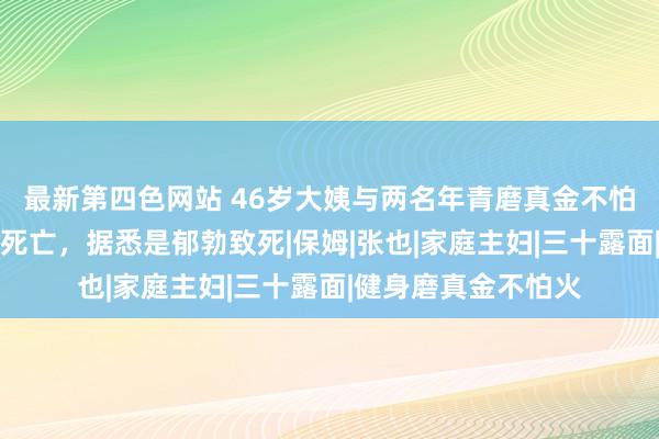 最新第四色网站 46岁大姨与两名年青磨真金不怕火热情通宵，当晚死亡，据悉是郁勃致死|保姆|张也|家庭主妇|三十露面|健身磨真金不怕火