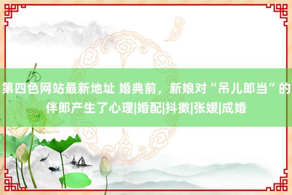 第四色网站最新地址 婚典前，新娘对“吊儿郎当”的伴郎产生了心理|婚配|抖擞|张媛|成婚