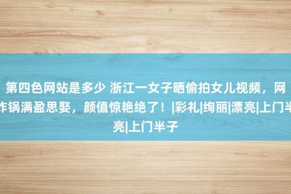 第四色网站是多少 浙江一女子晒偷拍女儿视频，网友炸锅满盈思娶，颜值惊艳绝了！|彩礼|绚丽|漂亮|上门半子