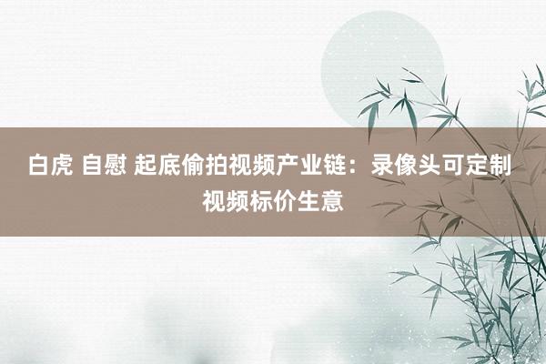 白虎 自慰 起底偷拍视频产业链：录像头可定制 视频标价生意