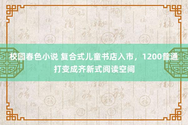 校园春色小说 复合式儿童书店入市，1200普通打变成齐新式阅读空间