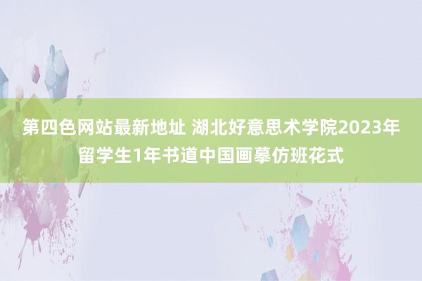 第四色网站最新地址 湖北好意思术学院2023年留学生1年书道中国画摹仿班花式