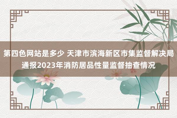 第四色网站是多少 天津市滨海新区市集监督解决局通报2023年消防居品性量监督抽查情况