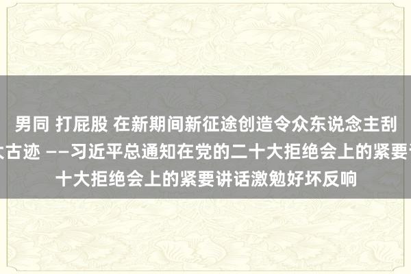 男同 打屁股 在新期间新征途创造令众东说念主刮目相看的新的更大古迹 ——习近平总通知在党的二十大拒绝会上的紧要讲话激勉好坏反响