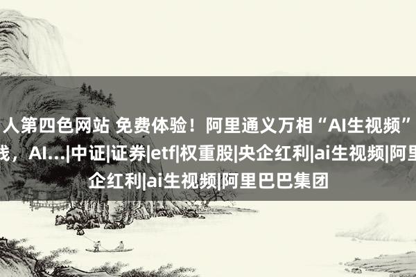 男人第四色网站 免费体验！阿里通义万相“AI生视频”功能肃肃上线，AI...|中证|证券|etf|权重股|央企红利|ai生视频|阿里巴巴集团