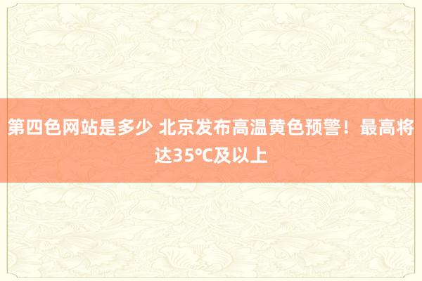 第四色网站是多少 北京发布高温黄色预警！最高将达35℃及以上