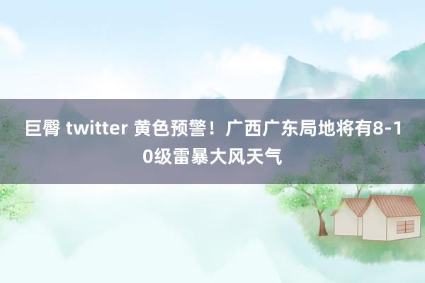 巨臀 twitter 黄色预警！广西广东局地将有8-10级雷暴大风天气