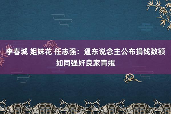 李春城 姐妹花 任志强：逼东说念主公布捐钱数额如同强奸良家青娥