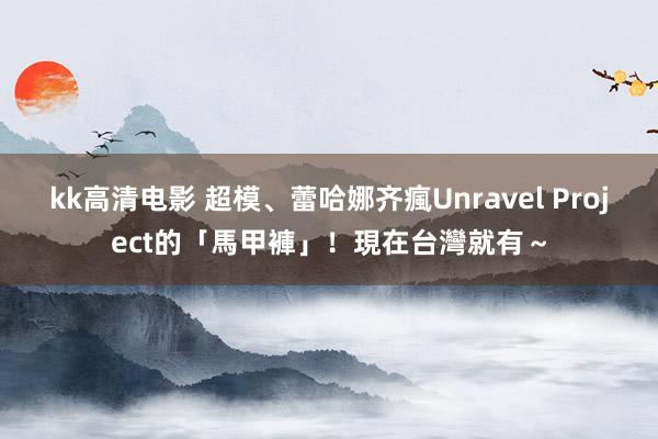 kk高清电影 超模、蕾哈娜齐瘋Unravel Project的「馬甲褲」！現在台灣就有～