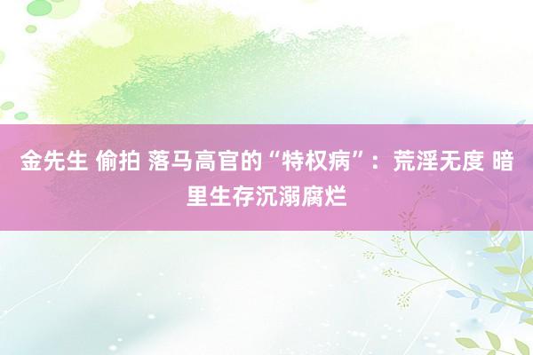 金先生 偷拍 落马高官的“特权病”：荒淫无度 暗里生存沉溺腐烂