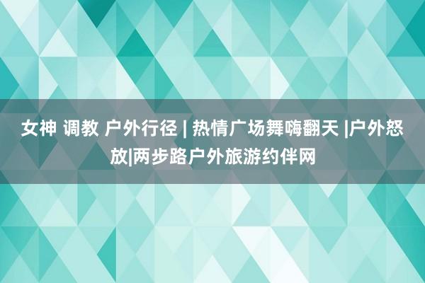 女神 调教 户外行径 | 热情广场舞嗨翻天 |户外怒放|两步路户外旅游约伴网