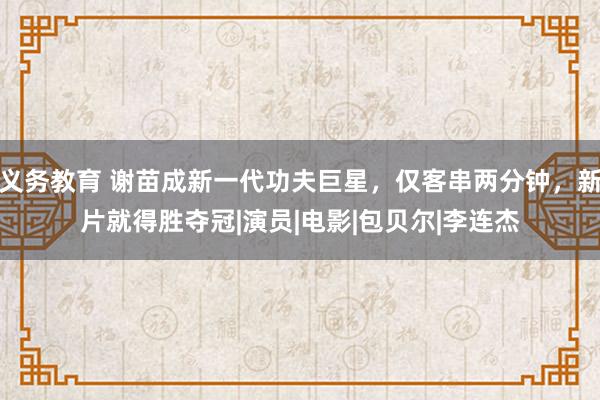 义务教育 谢苗成新一代功夫巨星，仅客串两分钟，新片就得胜夺冠|演员|电影|包贝尔|李连杰