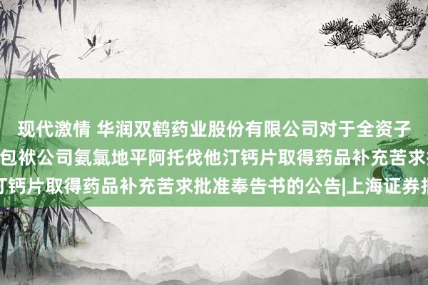 现代激情 华润双鹤药业股份有限公司对于全资子公司华润赛科药业有限包袱公司氨氯地平阿托伐他汀钙片取得药品补充苦求批准奉告书的公告|上海证券报