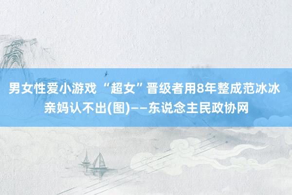 男女性爱小游戏 “超女”晋级者用8年整成范冰冰 亲妈认不出(图)——东说念主民政协网