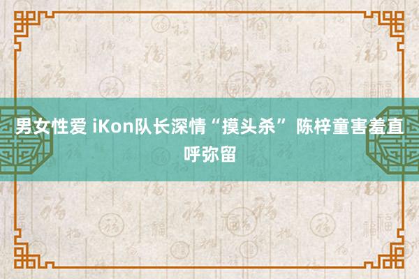 男女性爱 iKon队长深情“摸头杀” 陈梓童害羞直呼弥留