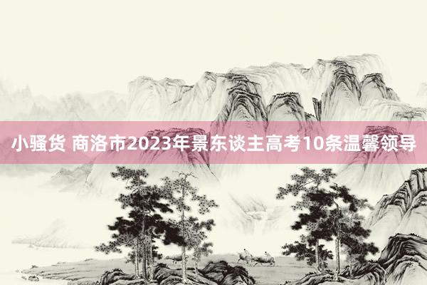 小骚货 商洛市2023年景东谈主高考10条温馨领导