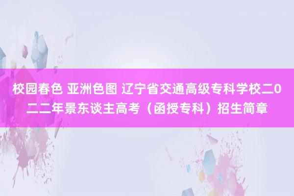 校园春色 亚洲色图 辽宁省交通高级专科学校二0二二年景东谈主高考（函授专科）招生简章