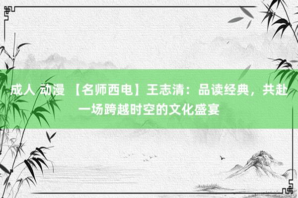 成人 动漫 【名师西电】王志清：品读经典，共赴一场跨越时空的文化盛宴