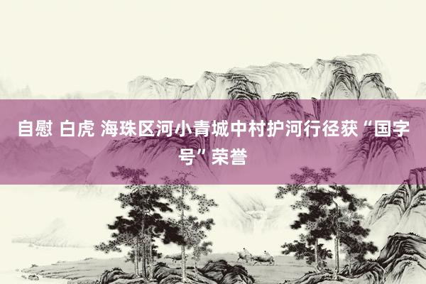 自慰 白虎 海珠区河小青城中村护河行径获“国字号”荣誉