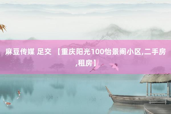 麻豆传媒 足交 【重庆阳光100怡景阁小区，二手房，租房】