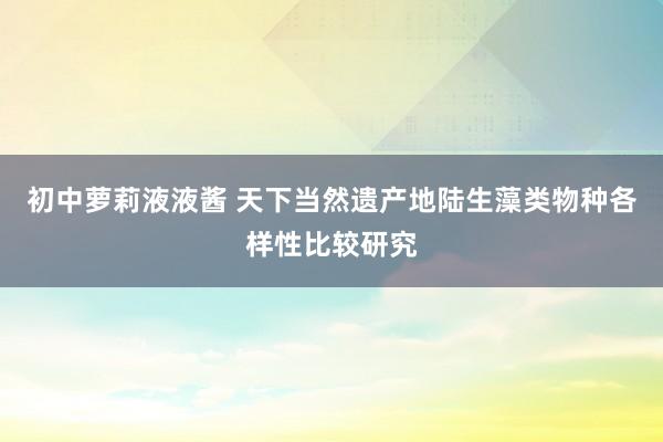 初中萝莉液液酱 天下当然遗产地陆生藻类物种各样性比较研究