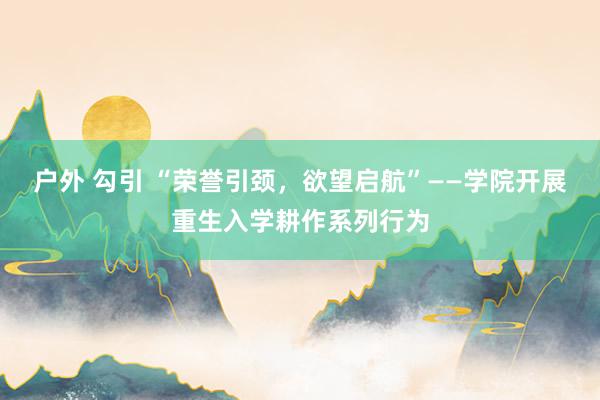 户外 勾引 “荣誉引颈，欲望启航”——学院开展重生入学耕作系列行为