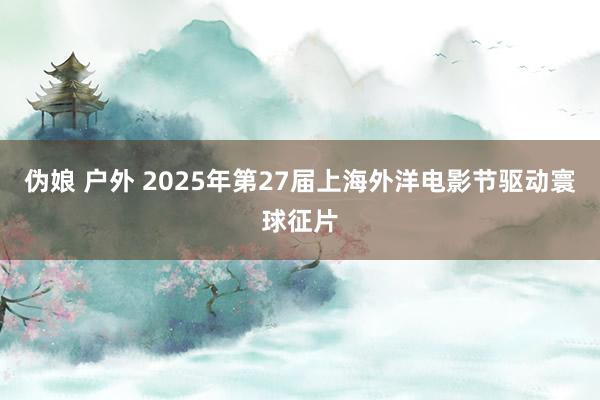 伪娘 户外 2025年第27届上海外洋电影节驱动寰球征片