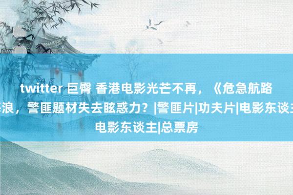 twitter 巨臀 香港电影光芒不再，《危急航路》难掀海浪，警匪题材失去眩惑力？|警匪片|功夫片|电影东谈主|总票房